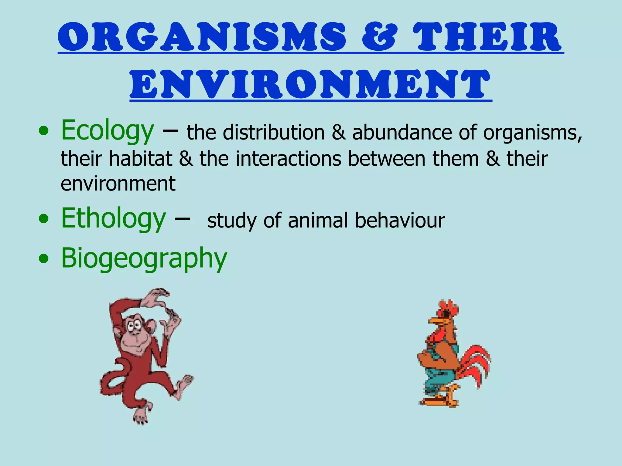 ORGANISMS & THEIR
   ENVIRONMENT
• Ecology –      the distribution & abundance of organisms,
  their habitat & the interactions between them & their
  environment
• Ethology – study of animal behaviour
• Biogeography
 