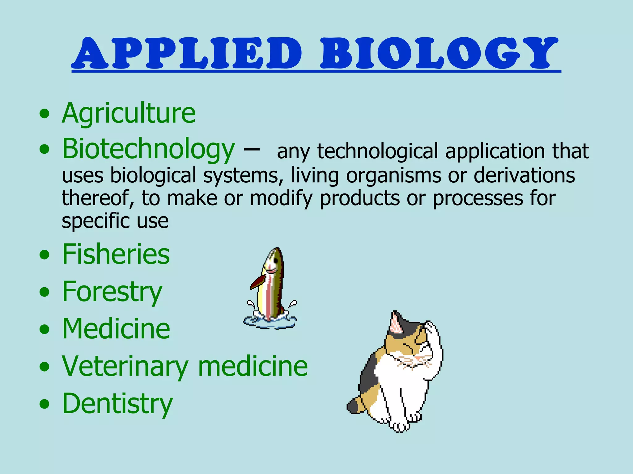 APPLIED BIOLOGY
• Agriculture
• Biotechnology –          any technological application that
    uses biological systems, living organisms or derivations
    thereof, to make or modify products or processes for
    specific use
•   Fisheries
•   Forestry
•   Medicine
•   Veterinary medicine
•   Dentistry
 