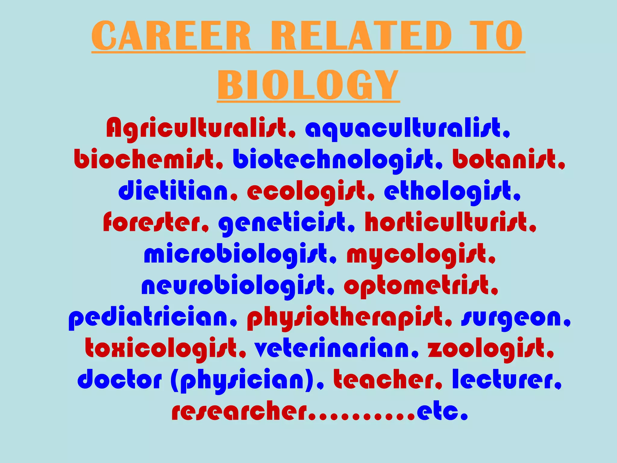 CAREER RELATED TO
      BIOLOGY
   Agriculturalist, aquaculturalist,
biochemist, biotechnologist, botanist,
    dietitian, ecologist, ethologist,
   forester, geneticist, horticulturist,
      microbiologist, mycologist,
      neurobiologist, optometrist,
pediatrician, physiotherapist, surgeon,
 toxicologist, veterinarian, zoologist,
 doctor (physician), teacher, lecturer,
         researcher……….etc.
 