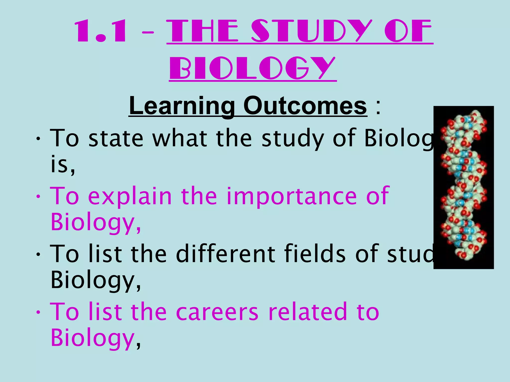 1.1 - THE STUDY OF
         BIOLOGY
         Learning Outcomes :
• To state what the study of Biology
  is,
• To explain the importance of
  Biology,
• To list the different fields of study in
  Biology,
• To list the careers related to
  Biology,
 