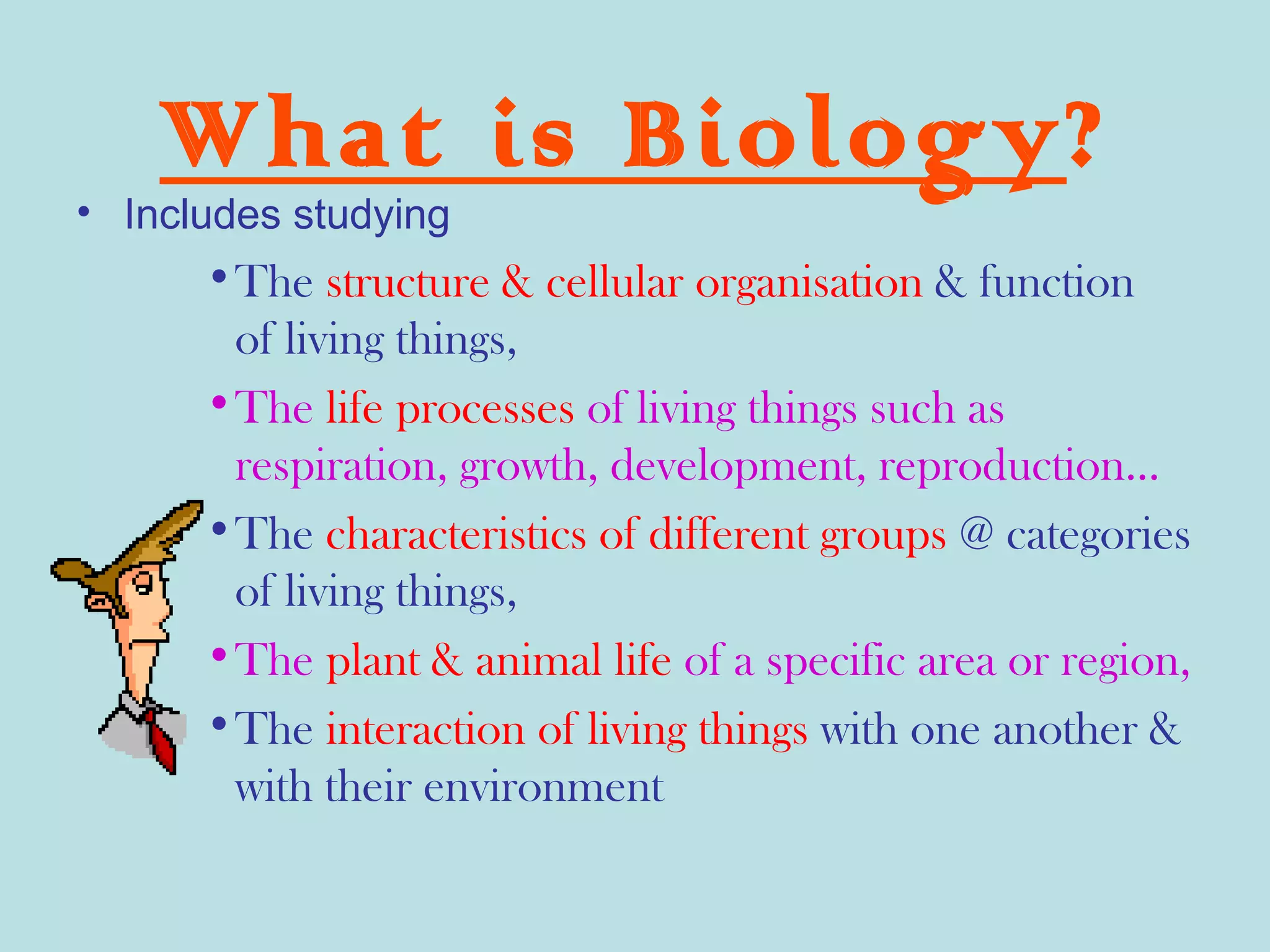 What is Biology?
• Includes studying
      •The structure & cellular organisation & function
       of living things,
      •The life processes of living things such as
       respiration, growth, development, reproduction…
      •The characteristics of different groups @ categories
       of living things,
      •The plant & animal life of a specific area or region,
      •The interaction of living things with one another &
       with their environment
 