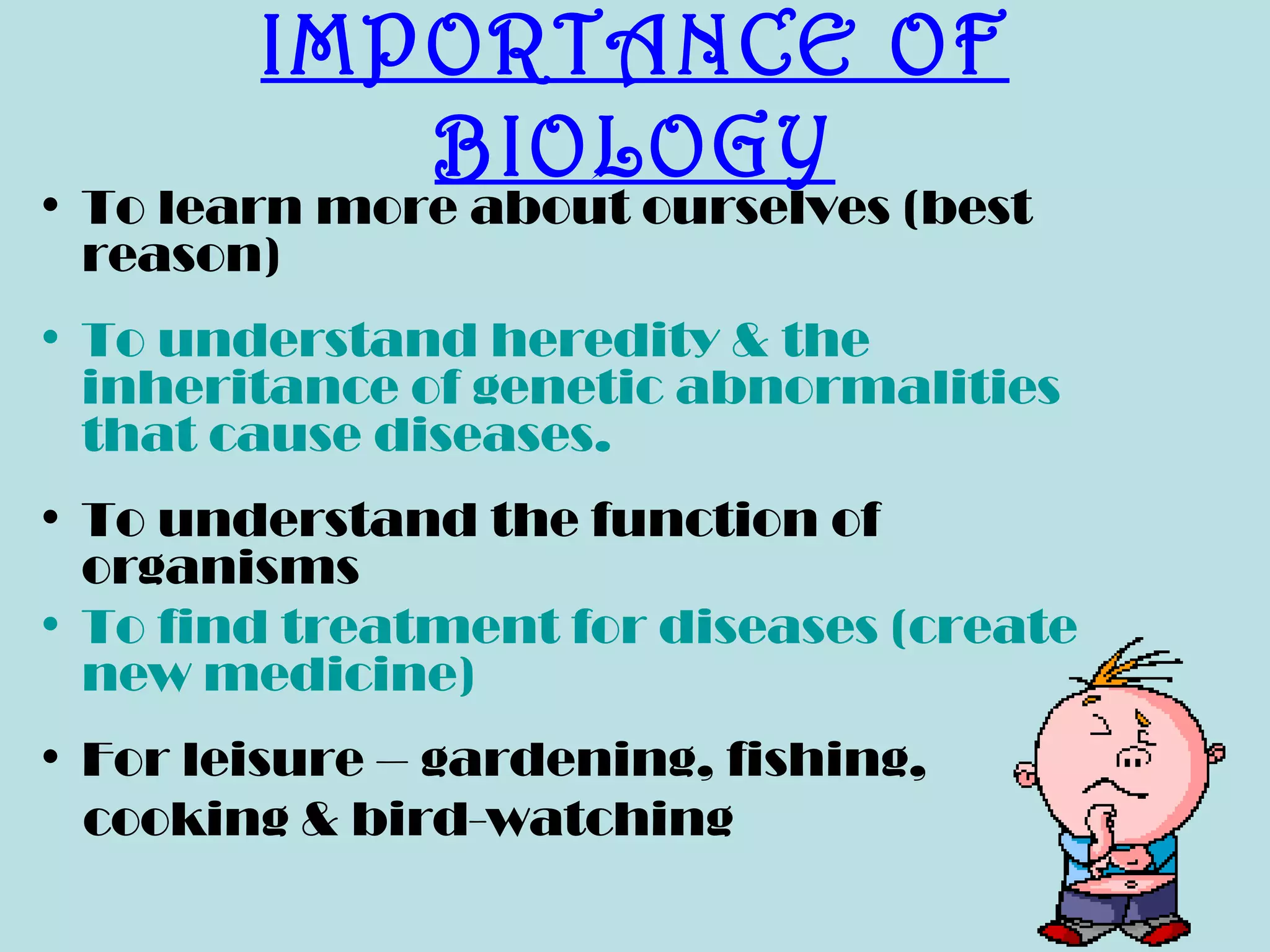 IMPORTANCE OF
           BIOLOGY
• To learn more about ourselves (best
  reason)
• To understand heredity & the
  inheritance of genetic abnormalities
  that cause diseases.
• To understand the function of
  organisms
• To find treatment for diseases (create
  new medicine)
• For leisure – gardening, fishing,
  cooking & bird-watching
 