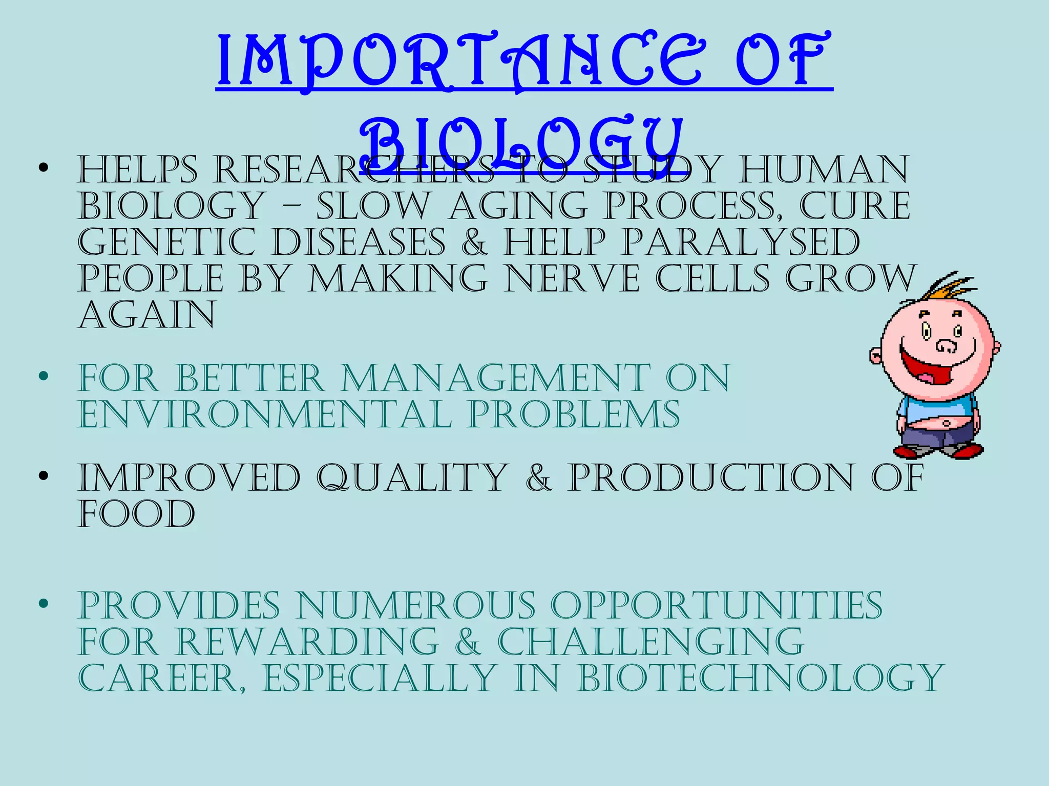 IMPORTANCE OF
•               BIOLOGY
    Helps researcHers to study Human
    biology – slow aging process, cure
    genetic diseases & Help paralysed
    people by making nerve cells grow
    again
• For better management on
  environmental problems
• improved quality & production oF
  Food

• provides numerous opportunities
  For rewarding & cHallenging
  career, especially in biotecHnology
 