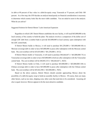 its debt at 80 percent of face value in a debt-for-equity swap, Venezuela at 75 percent, and Chile 100
percent. As a first step, the CFO decides an analysis based purely on financial considerations is necessary
to determine which country looks like the most viable candidate. You are asked to assist in the analysis.
What do you advise?


Suggested Solution for Detroit Motors’ Latin American Expansion


     Regardless in which LDC Detroit Motors establishes the new facility, it will need $65,000,000 in the
local currency of the country to build the plant. The analysis involves a comparison of the dollar cost of
enough LDC debt from a creditor bank to provide $65,000,000 in local currency upon redemption with
the LDC central bank.
     If Detroit Motors builds in Mexico, it will need to purchase $81,250,000 (= $65,000,000/.80) in
Mexican sovereign debt in order to have $65,000,000 in pesos after redemption with the Mexican central
bank. The cost in dollars will be $35,035,000 (= $81,250,000 x .4312).
     If Detroit Motors builds in Venezuela, it will need to purchase $86,666,667 (= $65,000,000/.75) in
Venezuelan sovereign debt in order to have $65,000,000 in bolivars after redemption with the Venezuelan
central bank. The cost in dollars will be $40,083,333 (= $86,666,667 x .4625).
     If Detroit Motors builds in Chile, it will need to purchase $65,000,000 (= $65,000,000/1.00) in
Chilean sovereign debt in order to have $65,000,000 in pesos after redemption with the Chilean central
bank. The cost in dollars will be $45,662,500 (= $65,000,000 x .7025).
     Based on the above analysis, Detroit Motors should consider approaching Mexico about the
possibility of a debt-for-equity swap to build an assembly facility in Mexico. Of course, there are many
other factors, such as tax rates, shipping costs, labor costs that need also to be considered. Assuming all
else is equal, however, Mexico appears to be the most attractive candidate.
 