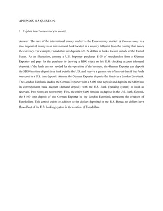 APPENDIX 11A QUESTION


1. Explain how Eurocurrency is created.


Answer: The core of the international money market is the Eurocurrency market. A Eurocurrency is a
time deposit of money in an international bank located in a country different from the country that issues
the currency. For example, Eurodollars are deposits of U.S. dollars in banks located outside of the United
States. As an illustration, assume a U.S. Importer purchases $100 of merchandise from a German
Exporter and pays for the purchase by drawing a $100 check on his U.S. checking account (demand
deposit). If the funds are not needed for the operation of the business, the German Exporter can deposit
the $100 in a time deposit in a bank outside the U.S. and receive a greater rate of interest than if the funds
were put in a U.S. time deposit. Assume the German Exporter deposits the funds in a London Eurobank.
The London Eurobank credits the German Exporter with a $100 time deposit and deposits the $100 into
its correspondent bank account (demand deposit) with the U.S. Bank (banking system) to hold as
reserves. Two points are noteworthy. First, the entire $100 remains on deposit in the U.S. Bank. Second,
the $100 time deposit of the German Exporter in the London Eurobank represents the creation of
Eurodollars. This deposit exists in addition to the dollars deposited in the U.S. Hence, no dollars have
flowed out of the U.S. banking system in the creation of Eurodollars.
 