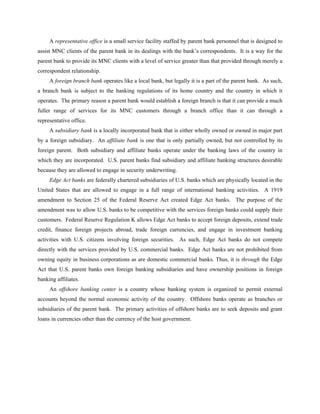 A representative office is a small service facility staffed by parent bank personnel that is designed to
assist MNC clients of the parent bank in its dealings with the bank’s correspondents. It is a way for the
parent bank to provide its MNC clients with a level of service greater than that provided through merely a
correspondent relationship.
     A foreign branch bank operates like a local bank, but legally it is a part of the parent bank. As such,
a branch bank is subject to the banking regulations of its home country and the country in which it
operates. The primary reason a parent bank would establish a foreign branch is that it can provide a much
fuller range of services for its MNC customers through a branch office than it can through a
representative office.
     A subsidiary bank is a locally incorporated bank that is either wholly owned or owned in major part
by a foreign subsidiary. An affiliate bank is one that is only partially owned, but not controlled by its
foreign parent. Both subsidiary and affiliate banks operate under the banking laws of the country in
which they are incorporated. U.S. parent banks find subsidiary and affiliate banking structures desirable
because they are allowed to engage in security underwriting.
     Edge Act banks are federally chartered subsidiaries of U.S. banks which are physically located in the
United States that are allowed to engage in a full range of international banking activities. A 1919
amendment to Section 25 of the Federal Reserve Act created Edge Act banks. The purpose of the
amendment was to allow U.S. banks to be competitive with the services foreign banks could supply their
customers. Federal Reserve Regulation K allows Edge Act banks to accept foreign deposits, extend trade
credit, finance foreign projects abroad, trade foreign currencies, and engage in investment banking
activities with U.S. citizens involving foreign securities. As such, Edge Act banks do not compete
directly with the services provided by U.S. commercial banks. Edge Act banks are not prohibited from
owning equity in business corporations as are domestic commercial banks. Thus, it is through the Edge
Act that U.S. parent banks own foreign banking subsidiaries and have ownership positions in foreign
banking affiliates.
     An offshore banking center is a country whose banking system is organized to permit external
accounts beyond the normal economic activity of the country. Offshore banks operate as branches or
subsidiaries of the parent bank. The primary activities of offshore banks are to seek deposits and grant
loans in currencies other than the currency of the host government.
 