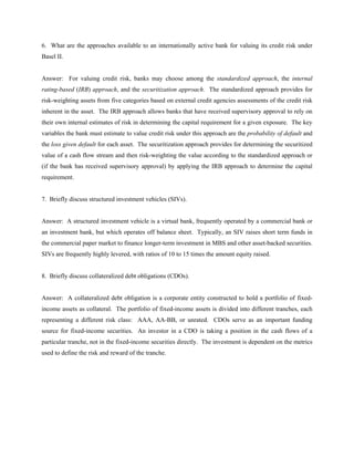 6. What are the approaches available to an internationally active bank for valuing its credit risk under
Basel II.


Answer: For valuing credit risk, banks may choose among the standardized approach, the internal
rating-based (IRB) approach, and the securitization approach. The standardized approach provides for
risk-weighting assets from five categories based on external credit agencies assessments of the credit risk
inherent in the asset. The IRB approach allows banks that have received supervisory approval to rely on
their own internal estimates of risk in determining the capital requirement for a given exposure. The key
variables the bank must estimate to value credit risk under this approach are the probability of default and
the loss given default for each asset. The securitization approach provides for determining the securitized
value of a cash flow stream and then risk-weighting the value according to the standardized approach or
(if the bank has received supervisory approval) by applying the IRB approach to determine the capital
requirement.


7. Briefly discuss structured investment vehicles (SIVs).


Answer: A structured investment vehicle is a virtual bank, frequently operated by a commercial bank or
an investment bank, but which operates off balance sheet. Typically, an SIV raises short term funds in
the commercial paper market to finance longer-term investment in MBS and other asset-backed securities.
SIVs are frequently highly levered, with ratios of 10 to 15 times the amount equity raised.


8. Briefly discuss collateralized debt obligations (CDOs).


Answer: A collateralized debt obligation is a corporate entity constructed to hold a portfolio of fixed-
income assets as collateral. The portfolio of fixed-income assets is divided into different tranches, each
representing a different risk class: AAA, AA-BB, or unrated. CDOs serve as an important funding
source for fixed-income securities. An investor in a CDO is taking a position in the cash flows of a
particular tranche, not in the fixed-income securities directly. The investment is dependent on the metrics
used to define the risk and reward of the tranche.
 