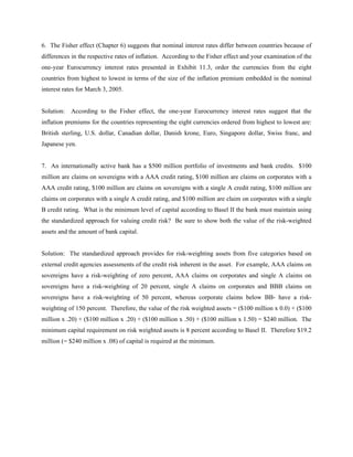 6. The Fisher effect (Chapter 6) suggests that nominal interest rates differ between countries because of
differences in the respective rates of inflation. According to the Fisher effect and your examination of the
one-year Eurocurrency interest rates presented in Exhibit 11.3, order the currencies from the eight
countries from highest to lowest in terms of the size of the inflation premium embedded in the nominal
interest rates for March 3, 2005.


Solution: According to the Fisher effect, the one-year Eurocurrency interest rates suggest that the
inflation premiums for the countries representing the eight currencies ordered from highest to lowest are:
British sterling, U.S. dollar, Canadian dollar, Danish krone, Euro, Singapore dollar, Swiss franc, and
Japanese yen.


7. An internationally active bank has a $500 million portfolio of investments and bank credits. $100
million are claims on sovereigns with a AAA credit rating, $100 million are claims on corporates with a
AAA credit rating, $100 million are claims on sovereigns with a single A credit rating, $100 million are
claims on corporates with a single A credit rating, and $100 million are claim on corporates with a single
B credit rating. What is the minimum level of capital according to Basel II the bank must maintain using
the standardized approach for valuing credit risk? Be sure to show both the value of the risk-weighted
assets and the amount of bank capital.


Solution: The standardized approach provides for risk-weighting assets from five categories based on
external credit agencies assessments of the credit risk inherent in the asset. For example, AAA claims on
sovereigns have a risk-weighting of zero percent, AAA claims on corporates and single A claims on
sovereigns have a risk-weighting of 20 percent, single A claims on corporates and BBB claims on
sovereigns have a risk-weighting of 50 percent, whereas corporate claims below BB- have a risk-
weighting of 150 percent. Therefore, the value of the risk weighted assets = ($100 million x 0.0) + ($100
million x .20) + ($100 million x .20) + ($100 million x .50) + ($100 million x 1.50) = $240 million. The
minimum capital requirement on risk weighted assets is 8 percent according to Basel II. Therefore $19.2
million (= $240 million x .08) of capital is required at the minimum.
 
