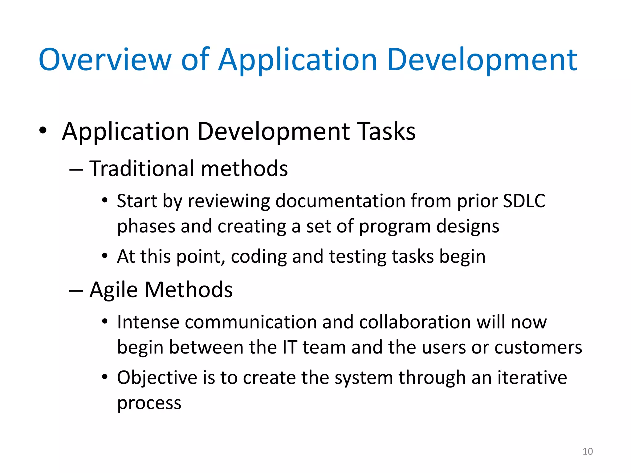 Overview of Application Development
• Application Development Tasks
– Traditional methods
• Start by reviewing documentation from prior SDLC
phases and creating a set of program designs
• At this point, coding and testing tasks begin
– Agile Methods
• Intense communication and collaboration will now
begin between the IT team and the users or customers
• Objective is to create the system through an iterative
process
10
 