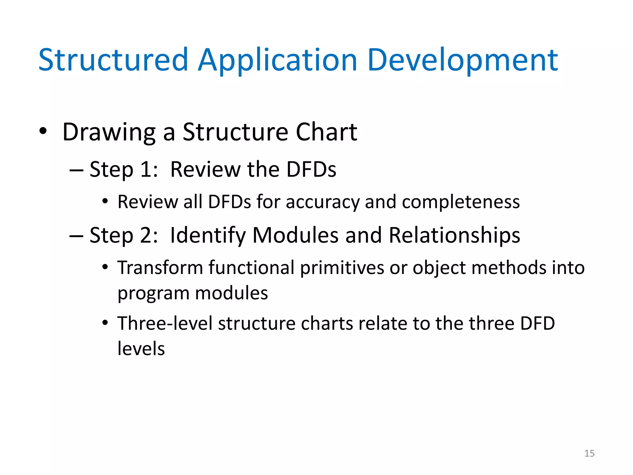 Structured Application Development
• Drawing a Structure Chart
– Step 1: Review the DFDs
• Review all DFDs for accuracy and completeness
– Step 2: Identify Modules and Relationships
• Transform functional primitives or object methods into
program modules
• Three-level structure charts relate to the three DFD
levels
15
 