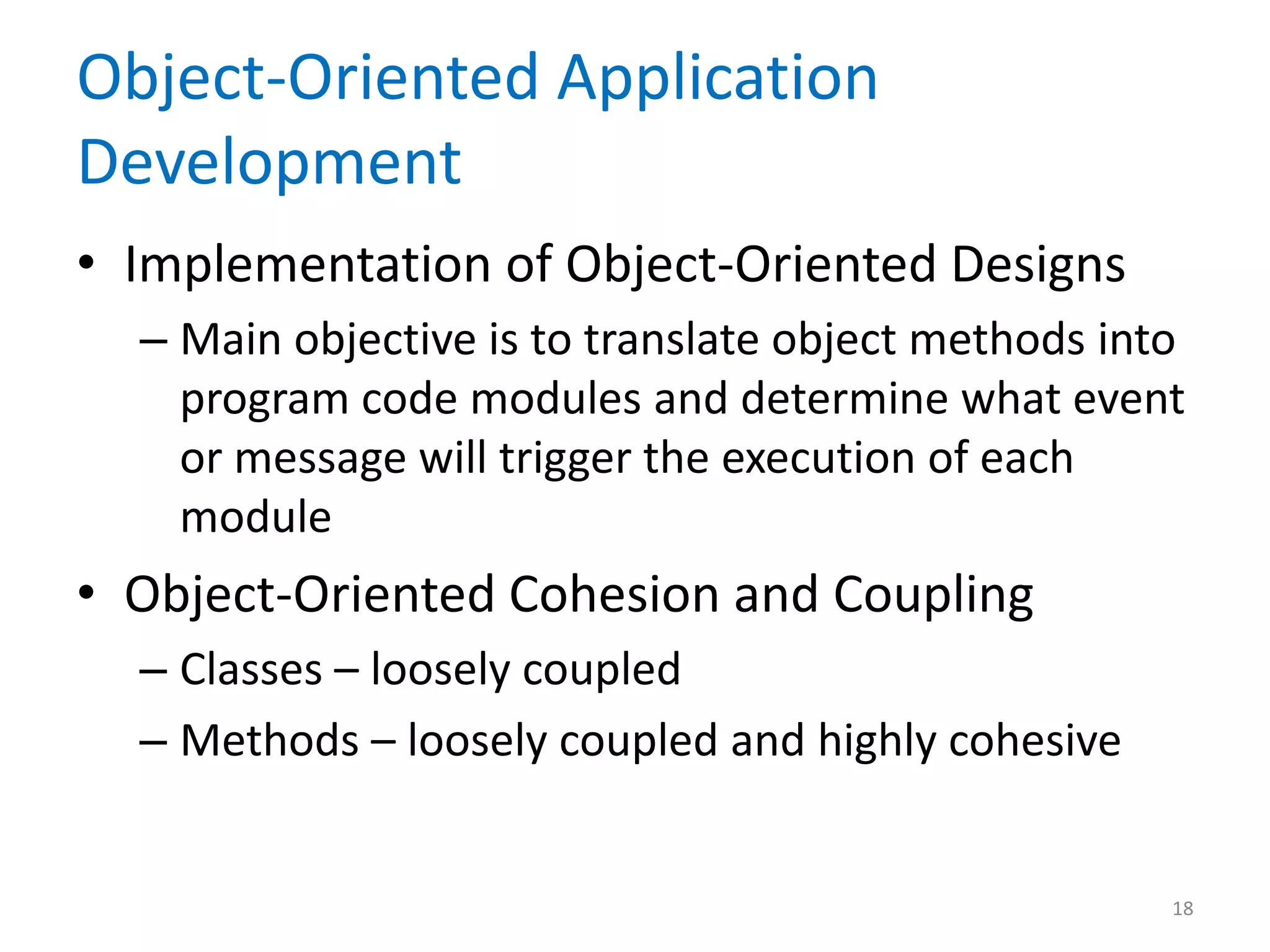 Object-Oriented Application
Development
• Implementation of Object-Oriented Designs
– Main objective is to translate object methods into
program code modules and determine what event
or message will trigger the execution of each
module
• Object-Oriented Cohesion and Coupling
– Classes – loosely coupled
– Methods – loosely coupled and highly cohesive
18
 