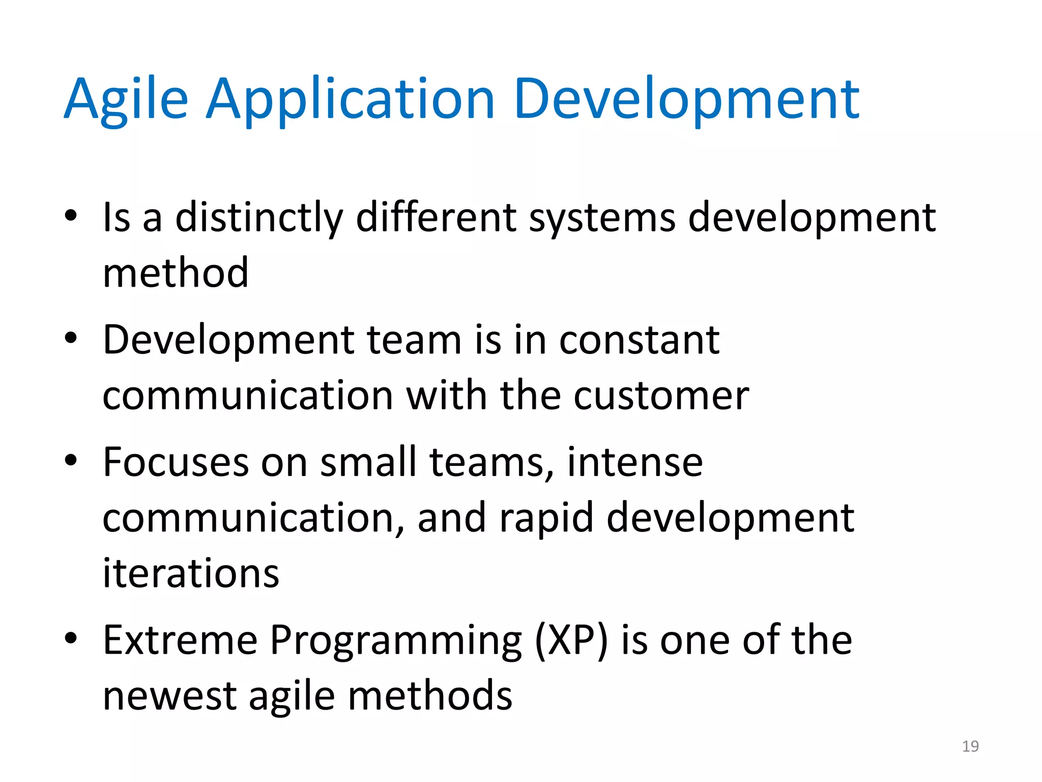 Agile Application Development
• Is a distinctly different systems development
method
• Development team is in constant
communication with the customer
• Focuses on small teams, intense
communication, and rapid development
iterations
• Extreme Programming (XP) is one of the
newest agile methods
19
 