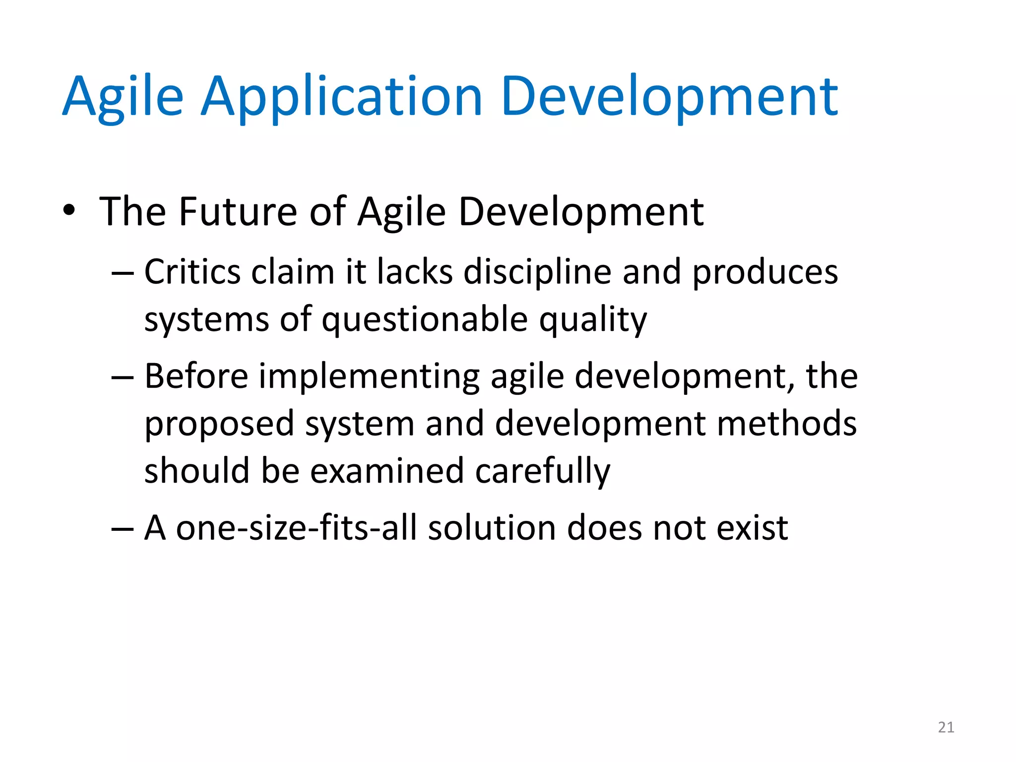 Agile Application Development
• The Future of Agile Development
– Critics claim it lacks discipline and produces
systems of questionable quality
– Before implementing agile development, the
proposed system and development methods
should be examined carefully
– A one-size-fits-all solution does not exist
21
 