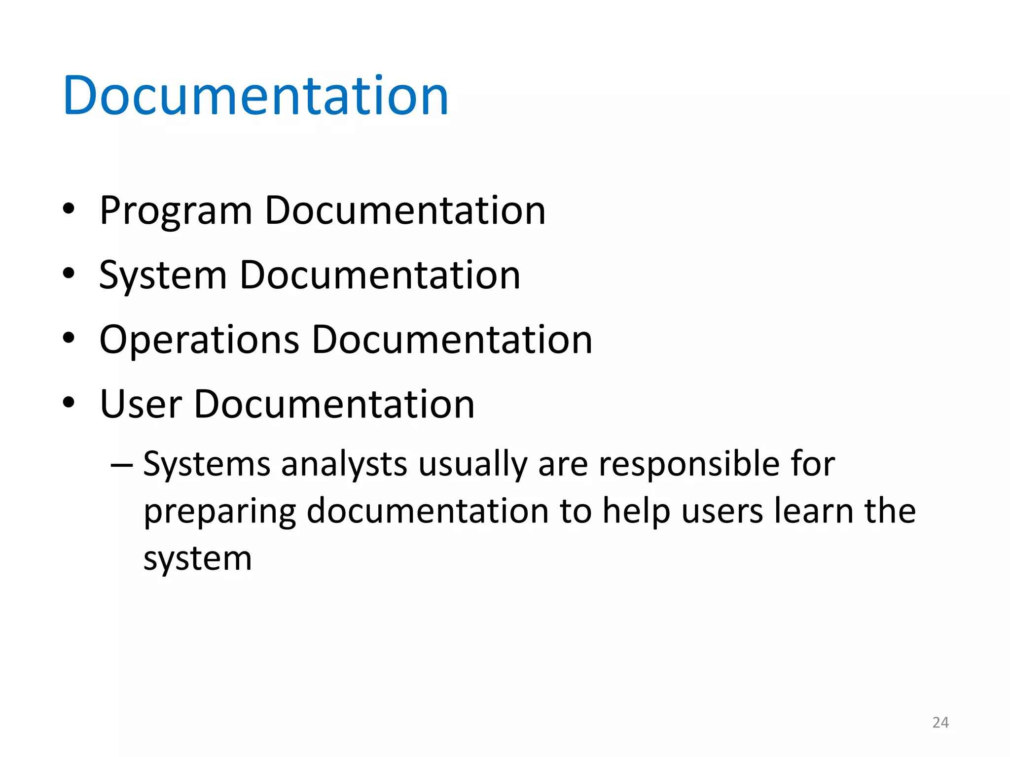 Documentation
• Program Documentation
• System Documentation
• Operations Documentation
• User Documentation
– Systems analysts usually are responsible for
preparing documentation to help users learn the
system
24
 