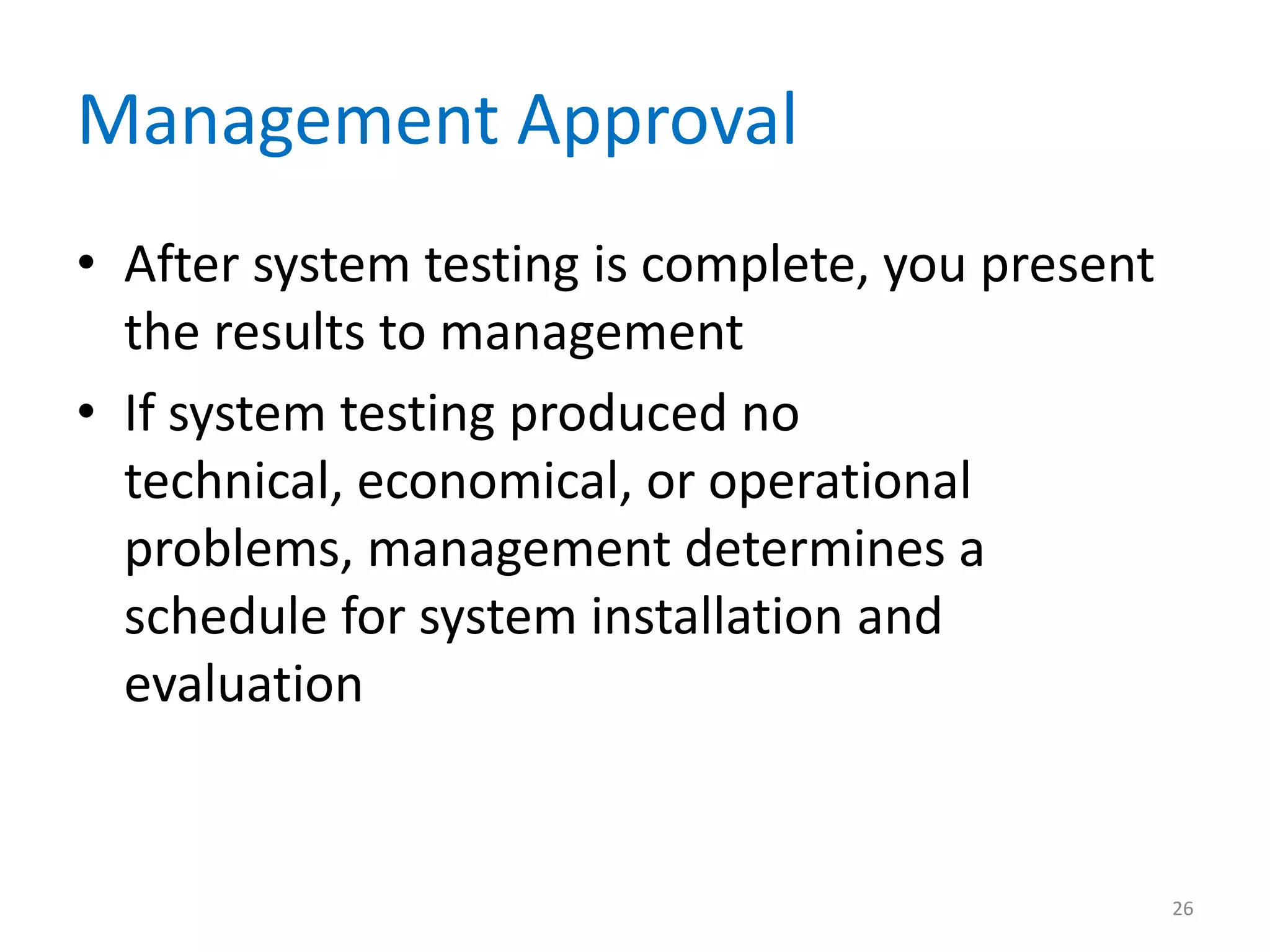 Management Approval
• After system testing is complete, you present
the results to management
• If system testing produced no
technical, economical, or operational
problems, management determines a
schedule for system installation and
evaluation
26
 