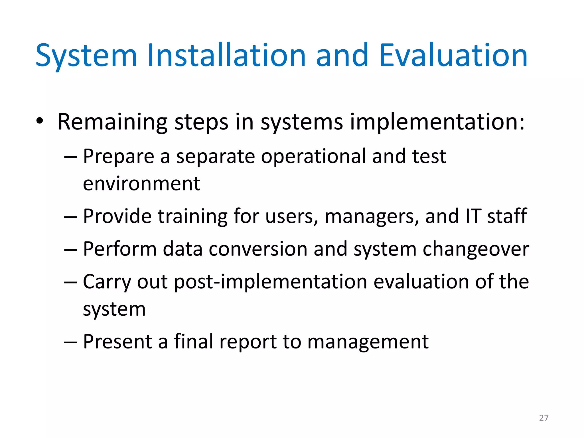 System Installation and Evaluation
• Remaining steps in systems implementation:
– Prepare a separate operational and test
environment
– Provide training for users, managers, and IT staff
– Perform data conversion and system changeover
– Carry out post-implementation evaluation of the
system
– Present a final report to management
27
 