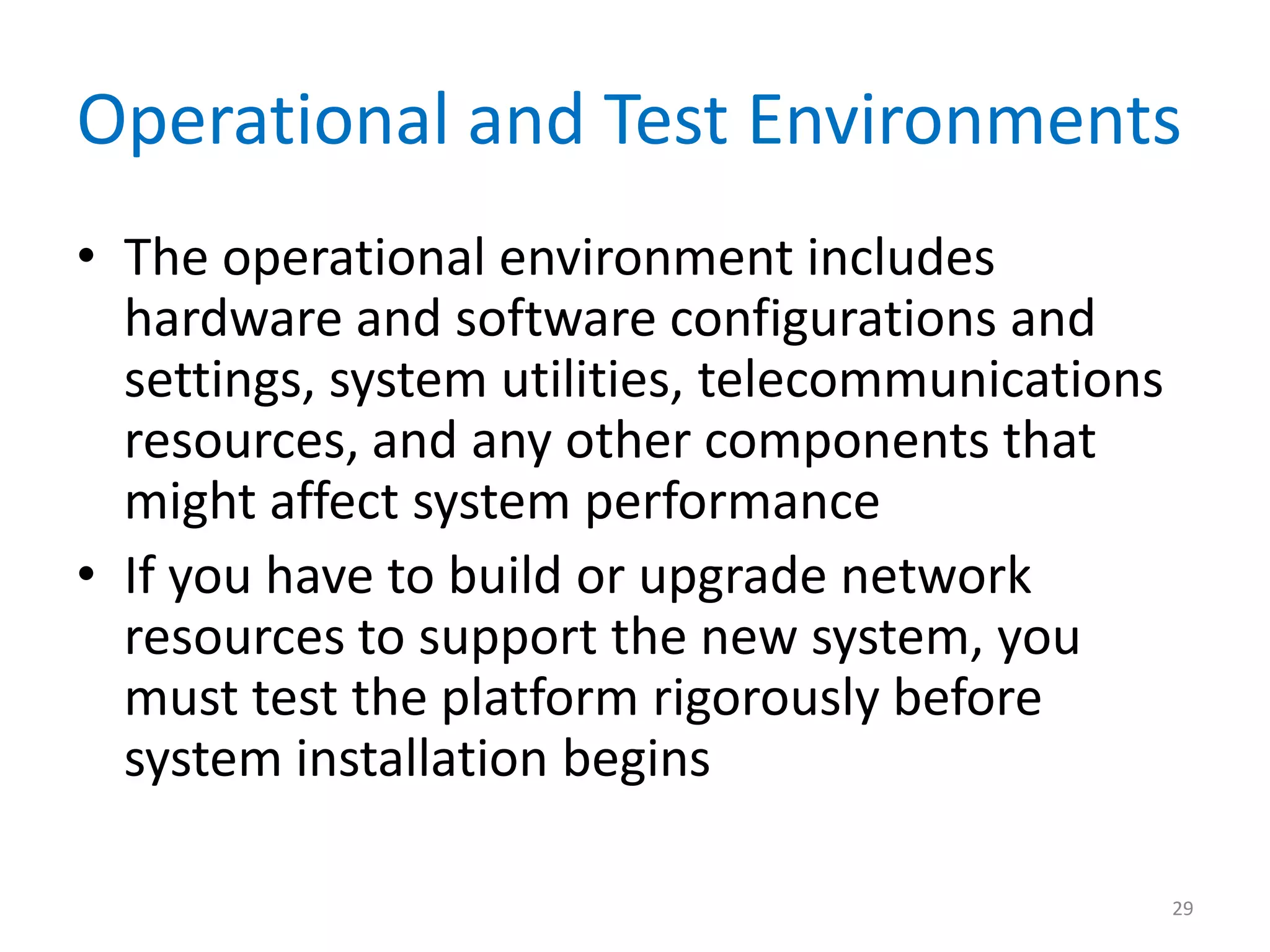 Operational and Test Environments
• The operational environment includes
hardware and software configurations and
settings, system utilities, telecommunications
resources, and any other components that
might affect system performance
• If you have to build or upgrade network
resources to support the new system, you
must test the platform rigorously before
system installation begins
29
 
