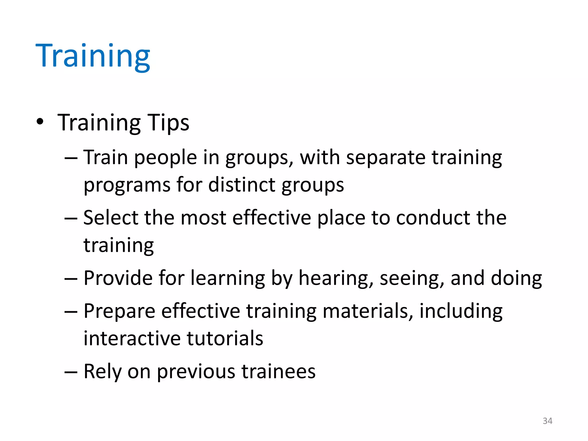 Training
• Training Tips
– Train people in groups, with separate training
programs for distinct groups
– Select the most effective place to conduct the
training
– Provide for learning by hearing, seeing, and doing
– Prepare effective training materials, including
interactive tutorials
– Rely on previous trainees
34
 