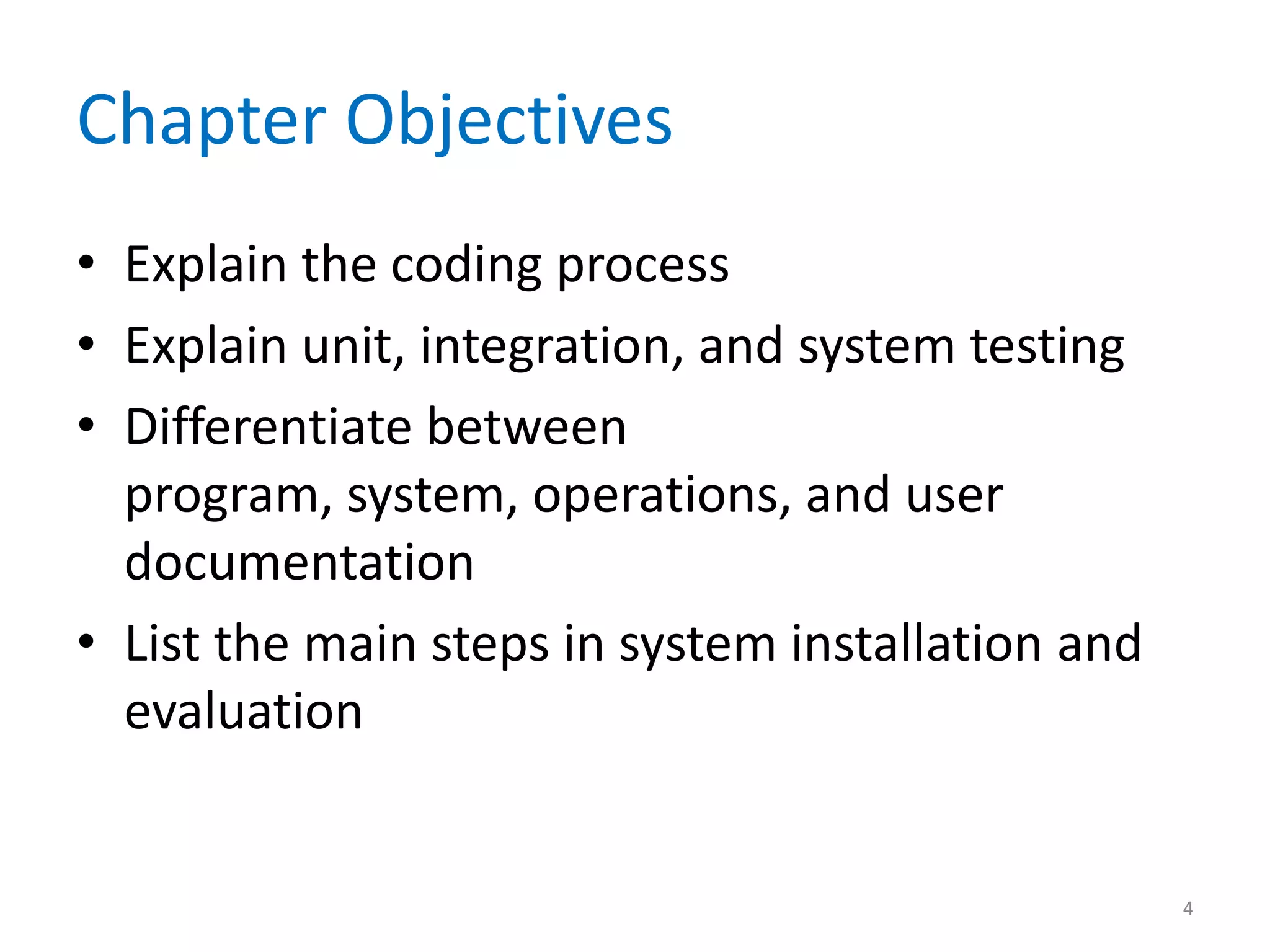 Chapter Objectives
• Explain the coding process
• Explain unit, integration, and system testing
• Differentiate between
program, system, operations, and user
documentation
• List the main steps in system installation and
evaluation
4
 