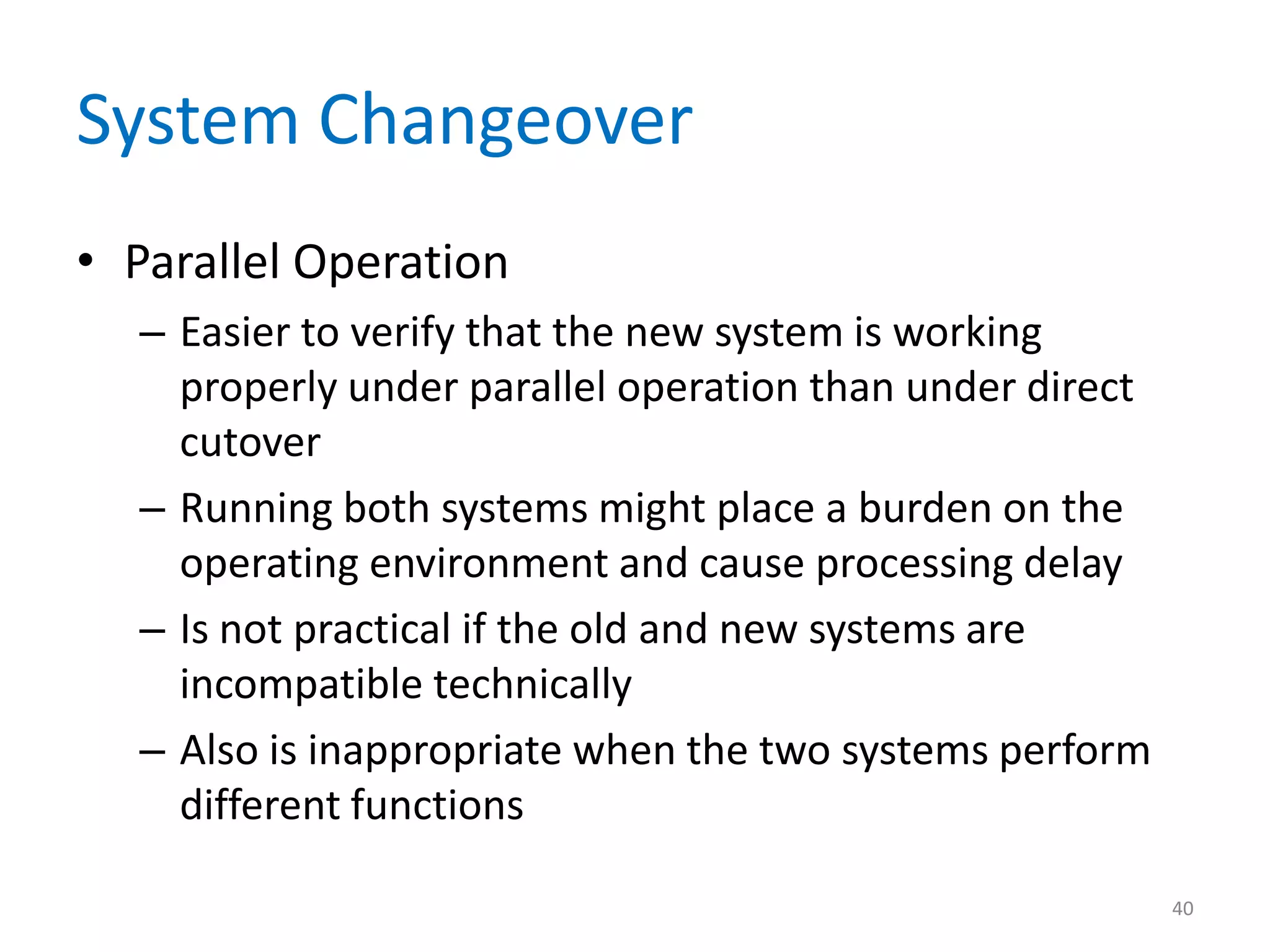 System Changeover
• Parallel Operation
– Easier to verify that the new system is working
properly under parallel operation than under direct
cutover
– Running both systems might place a burden on the
operating environment and cause processing delay
– Is not practical if the old and new systems are
incompatible technically
– Also is inappropriate when the two systems perform
different functions
40
 
