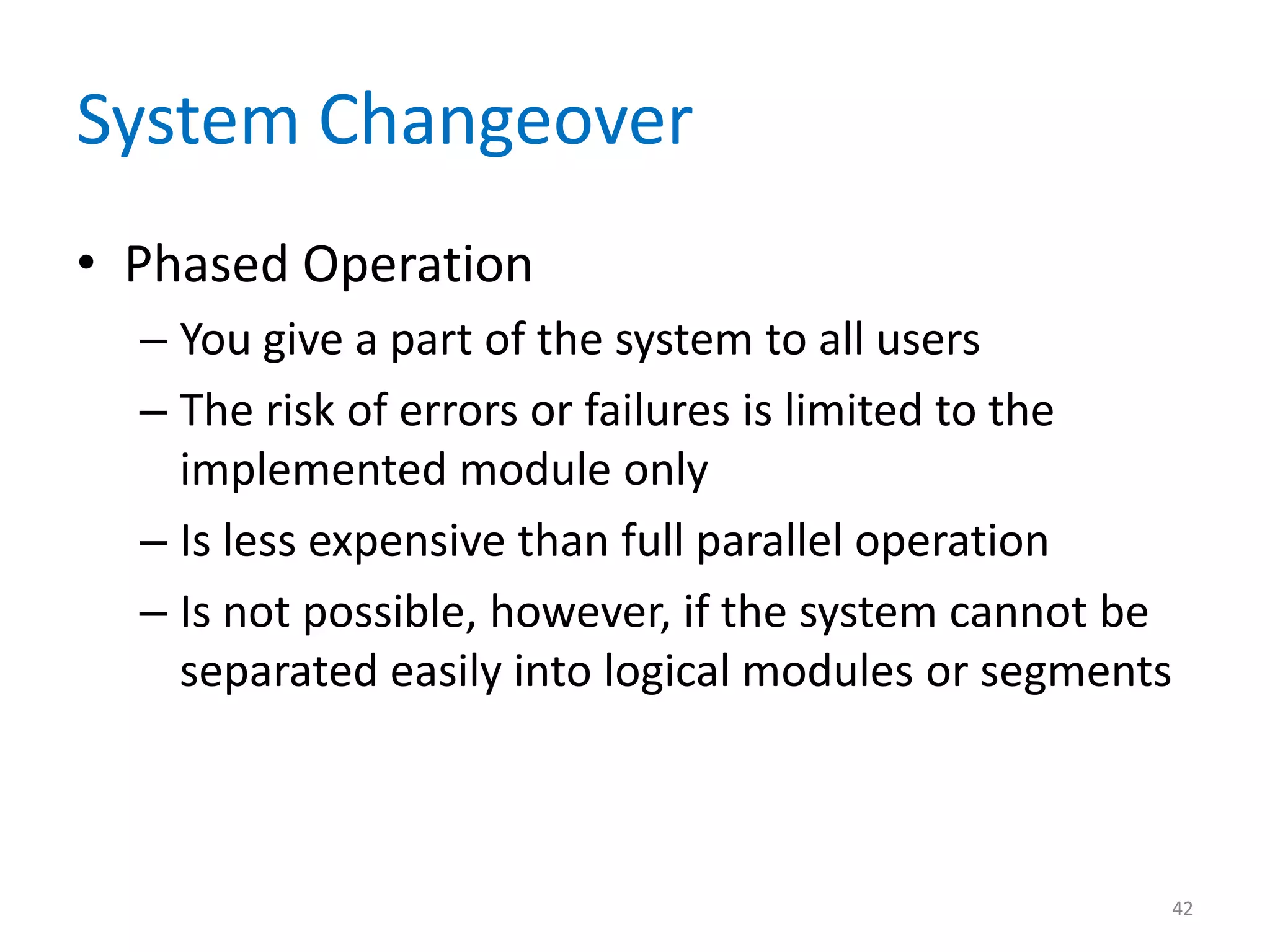 System Changeover
• Phased Operation
– You give a part of the system to all users
– The risk of errors or failures is limited to the
implemented module only
– Is less expensive than full parallel operation
– Is not possible, however, if the system cannot be
separated easily into logical modules or segments
42
 