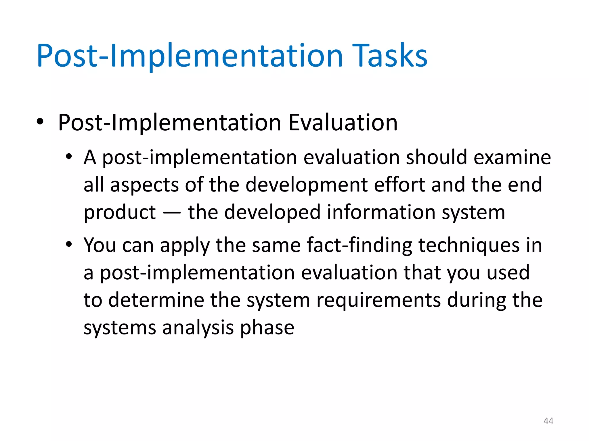 Post-Implementation Tasks
• Post-Implementation Evaluation
• A post-implementation evaluation should examine
all aspects of the development effort and the end
product — the developed information system
• You can apply the same fact-finding techniques in
a post-implementation evaluation that you used
to determine the system requirements during the
systems analysis phase
44
 