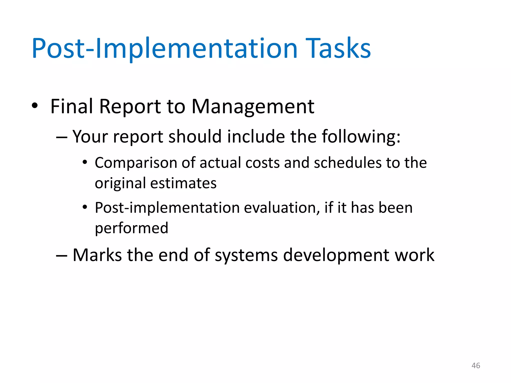 Post-Implementation Tasks
• Final Report to Management
– Your report should include the following:
• Comparison of actual costs and schedules to the
original estimates
• Post-implementation evaluation, if it has been
performed
– Marks the end of systems development work
46
 