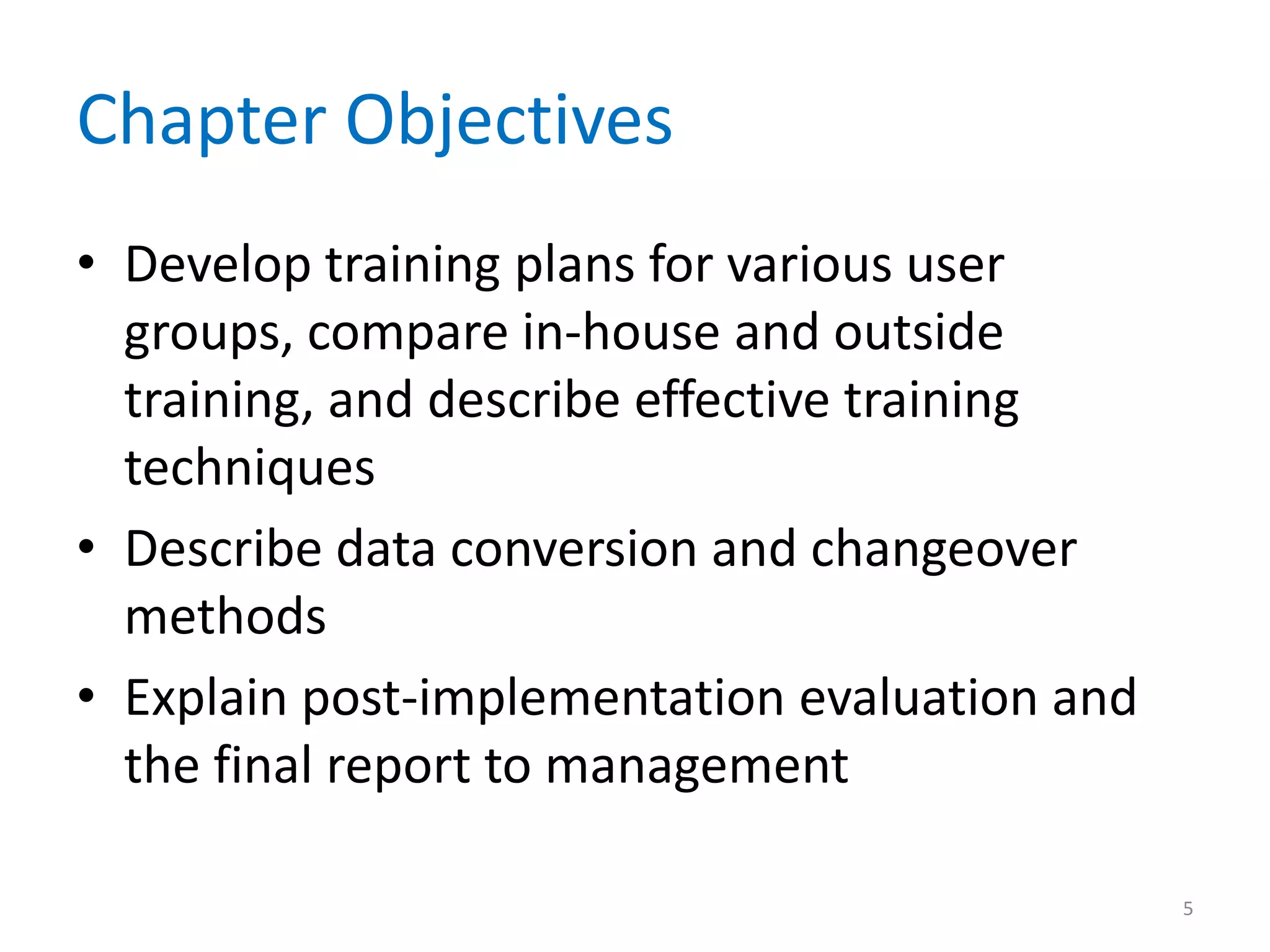 Chapter Objectives
• Develop training plans for various user
groups, compare in-house and outside
training, and describe effective training
techniques
• Describe data conversion and changeover
methods
• Explain post-implementation evaluation and
the final report to management
5
 