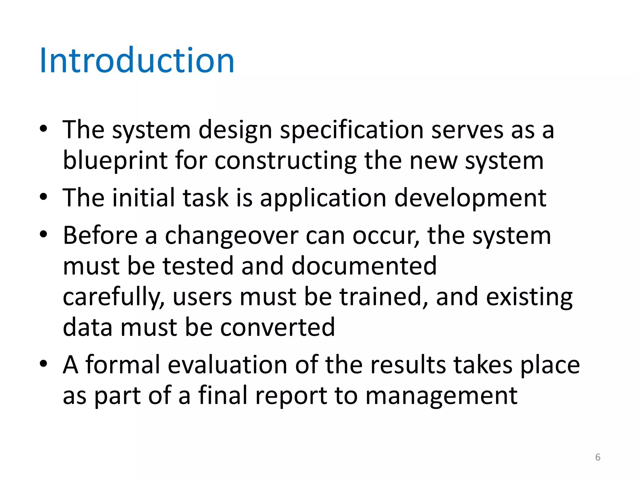 Introduction
• The system design specification serves as a
blueprint for constructing the new system
• The initial task is application development
• Before a changeover can occur, the system
must be tested and documented
carefully, users must be trained, and existing
data must be converted
• A formal evaluation of the results takes place
as part of a final report to management
6
 