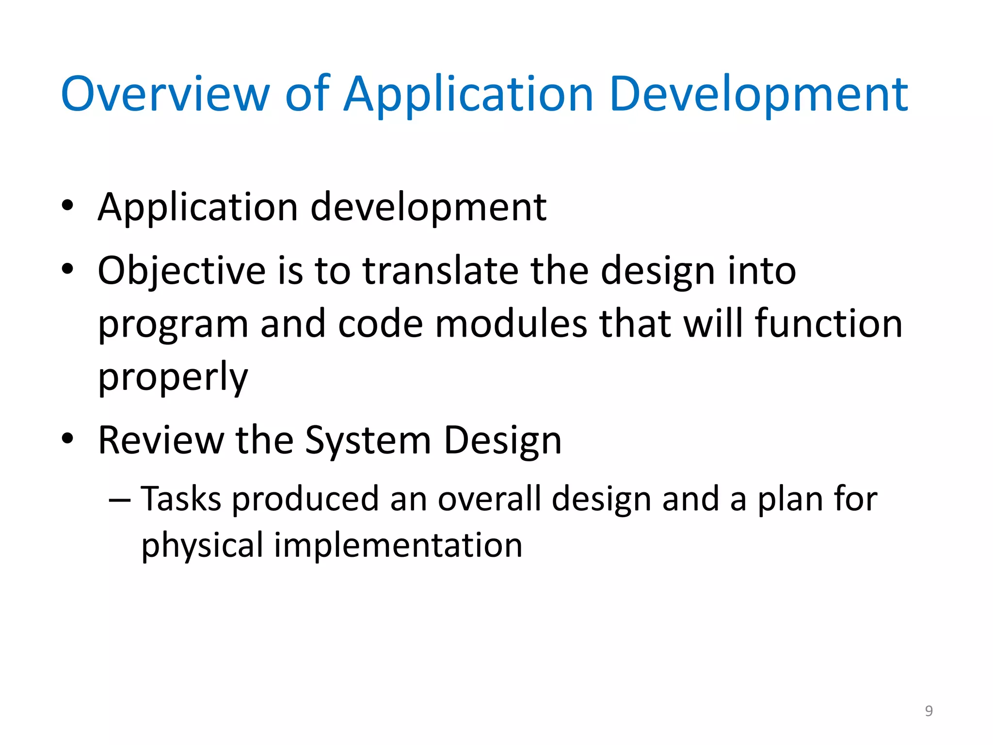 Overview of Application Development
• Application development
• Objective is to translate the design into
program and code modules that will function
properly
• Review the System Design
– Tasks produced an overall design and a plan for
physical implementation
9
 