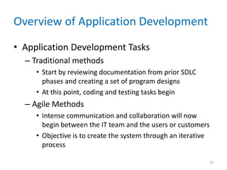 Overview of Application Development
• Application Development Tasks
– Traditional methods
• Start by reviewing documentation from prior SDLC
phases and creating a set of program designs
• At this point, coding and testing tasks begin
– Agile Methods
• Intense communication and collaboration will now
begin between the IT team and the users or customers
• Objective is to create the system through an iterative
process
10
 