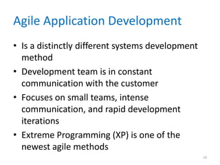 Agile Application Development
• Is a distinctly different systems development
method
• Development team is in constant
communication with the customer
• Focuses on small teams, intense
communication, and rapid development
iterations
• Extreme Programming (XP) is one of the
newest agile methods
19
 