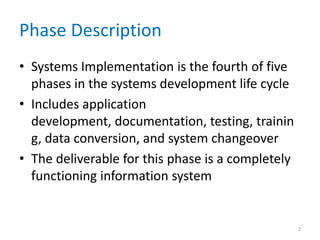 Phase Description
• Systems Implementation is the fourth of five
phases in the systems development life cycle
• Includes application
development, documentation, testing, trainin
g, data conversion, and system changeover
• The deliverable for this phase is a completely
functioning information system
2
 