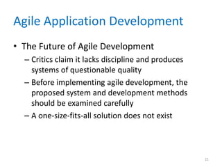 Agile Application Development
• The Future of Agile Development
– Critics claim it lacks discipline and produces
systems of questionable quality
– Before implementing agile development, the
proposed system and development methods
should be examined carefully
– A one-size-fits-all solution does not exist
21
 