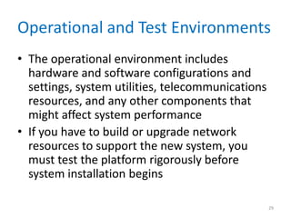 Operational and Test Environments
• The operational environment includes
hardware and software configurations and
settings, system utilities, telecommunications
resources, and any other components that
might affect system performance
• If you have to build or upgrade network
resources to support the new system, you
must test the platform rigorously before
system installation begins
29
 