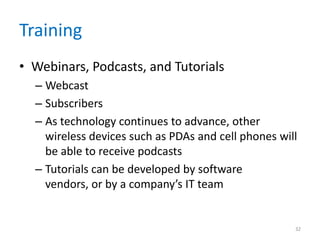 Training
• Webinars, Podcasts, and Tutorials
– Webcast
– Subscribers
– As technology continues to advance, other
wireless devices such as PDAs and cell phones will
be able to receive podcasts
– Tutorials can be developed by software
vendors, or by a company’s IT team
32
 