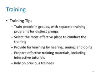 Training
• Training Tips
– Train people in groups, with separate training
programs for distinct groups
– Select the most effective place to conduct the
training
– Provide for learning by hearing, seeing, and doing
– Prepare effective training materials, including
interactive tutorials
– Rely on previous trainees
34
 