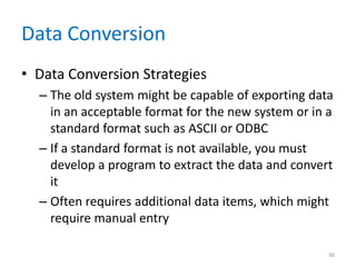 Data Conversion
• Data Conversion Strategies
– The old system might be capable of exporting data
in an acceptable format for the new system or in a
standard format such as ASCII or ODBC
– If a standard format is not available, you must
develop a program to extract the data and convert
it
– Often requires additional data items, which might
require manual entry
36
 