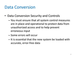 Data Conversion
• Data Conversion Security and Controls
– You must ensure that all system control measures
are in place and operational to protect data from
unauthorized access and to help prevent
erroneous input
– Some errors will occur
– It is essential that the new system be loaded with
accurate, error-free data
37
 
