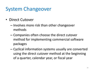 System Changeover
• Direct Cutover
– Involves more risk than other changeover
methods
– Companies often choose the direct cutover
method for implementing commercial software
packages
– Cyclical information systems usually are converted
using the direct cutover method at the beginning
of a quarter, calendar year, or fiscal year
39
 