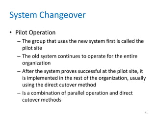 System Changeover
• Pilot Operation
– The group that uses the new system first is called the
pilot site
– The old system continues to operate for the entire
organization
– After the system proves successful at the pilot site, it
is implemented in the rest of the organization, usually
using the direct cutover method
– Is a combination of parallel operation and direct
cutover methods
41
 