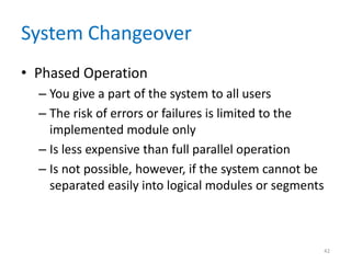 System Changeover
• Phased Operation
– You give a part of the system to all users
– The risk of errors or failures is limited to the
implemented module only
– Is less expensive than full parallel operation
– Is not possible, however, if the system cannot be
separated easily into logical modules or segments
42
 