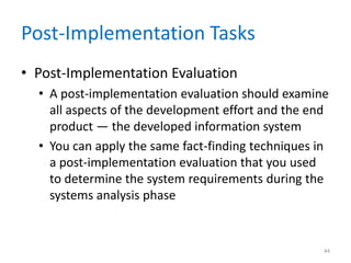 Post-Implementation Tasks
• Post-Implementation Evaluation
• A post-implementation evaluation should examine
all aspects of the development effort and the end
product — the developed information system
• You can apply the same fact-finding techniques in
a post-implementation evaluation that you used
to determine the system requirements during the
systems analysis phase
44
 