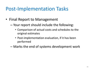 Post-Implementation Tasks
• Final Report to Management
– Your report should include the following:
• Comparison of actual costs and schedules to the
original estimates
• Post-implementation evaluation, if it has been
performed
– Marks the end of systems development work
46
 
