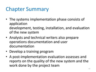 Chapter Summary
• The systems implementation phase consists of
application
development, testing, installation, and evaluation
of the new system
• Analysts and technical writers also prepare
operations documentation and user
documentation
• Develop a training program
• A post-implementation evaluation assesses and
reports on the quality of the new system and the
work done by the project team
47
 