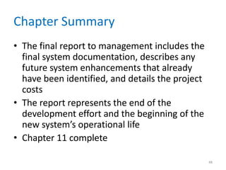 Chapter Summary
• The final report to management includes the
final system documentation, describes any
future system enhancements that already
have been identified, and details the project
costs
• The report represents the end of the
development effort and the beginning of the
new system’s operational life
• Chapter 11 complete
48
 