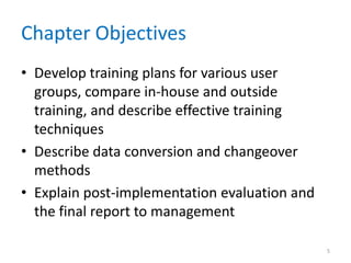 Chapter Objectives
• Develop training plans for various user
groups, compare in-house and outside
training, and describe effective training
techniques
• Describe data conversion and changeover
methods
• Explain post-implementation evaluation and
the final report to management
5
 