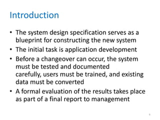 Introduction
• The system design specification serves as a
blueprint for constructing the new system
• The initial task is application development
• Before a changeover can occur, the system
must be tested and documented
carefully, users must be trained, and existing
data must be converted
• A formal evaluation of the results takes place
as part of a final report to management
6
 