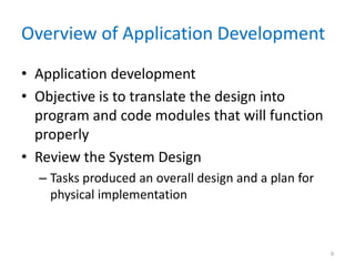 Overview of Application Development
• Application development
• Objective is to translate the design into
program and code modules that will function
properly
• Review the System Design
– Tasks produced an overall design and a plan for
physical implementation
9
 