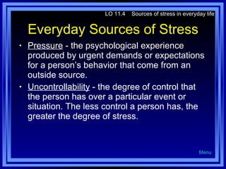 Everyday Sources of Stress Pressure  - the psychological experience produced by urgent demands or expectations for a person’s behavior that come from an outside source. Uncontrollability  - the degree of control that the person has over a particular event or situation. The less control a person has, the greater the degree of stress. LO 11.4  Sources of stress in everyday life Menu 
